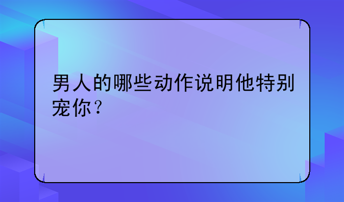 男人的哪些动作说明他特别宠你？