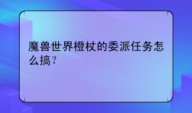 魔兽世界橙杖的委派任务怎么搞？