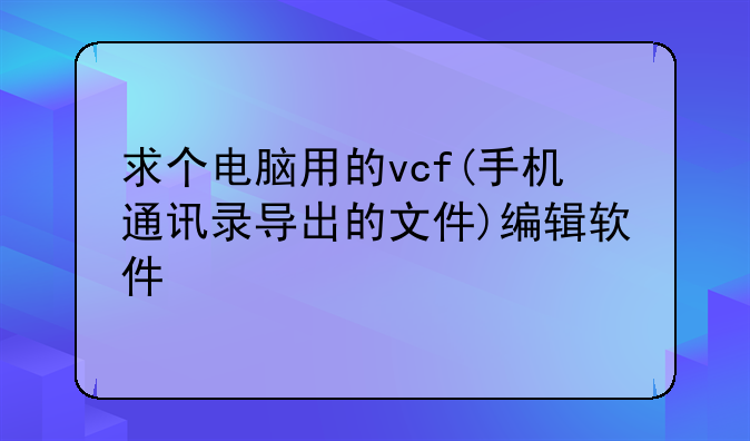 求个电脑用的vcf(手机通讯录导出的文件)编辑软件