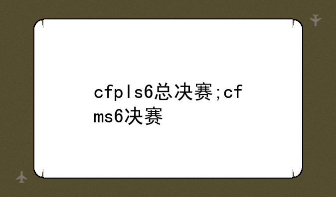 cfpls6总决赛;cfms6决赛