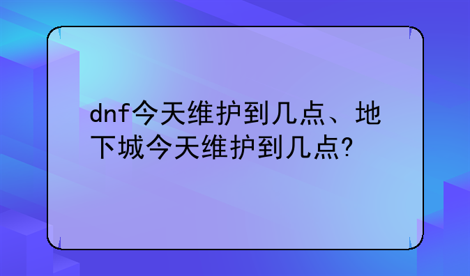 dnf今天维护到几点、地下城今天维护到几点?