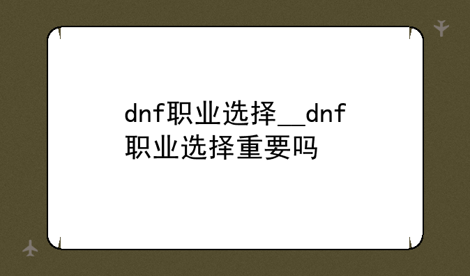 dnf职业选择__dnf职业选择重要吗