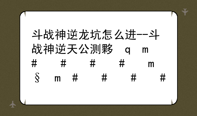 斗战神逆龙坑怎么进--斗战神逆天公测大礼包怎么来的