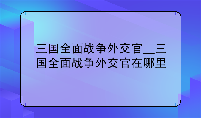 三国全面战争外交官__三国全面战争外交官在哪里