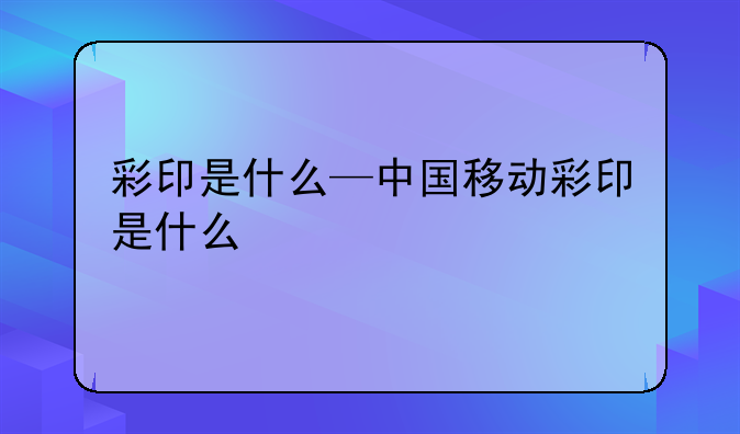 彩印是什么—中国移动彩印是什么