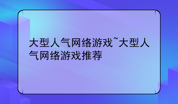 大型人气网络游戏~大型人气网络游戏推荐