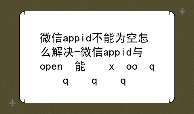 微信appid不能为空怎么解决-微信appid与openid不匹配