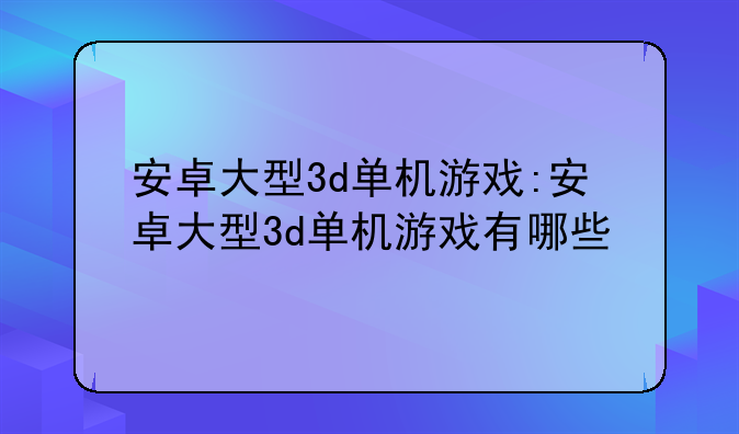 安卓大型3d单机游戏:安卓大型3d单机游戏有哪些
