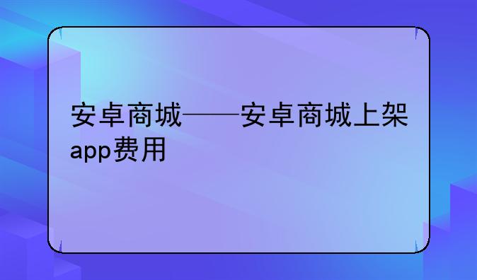安卓商城——安卓商城上架app费用