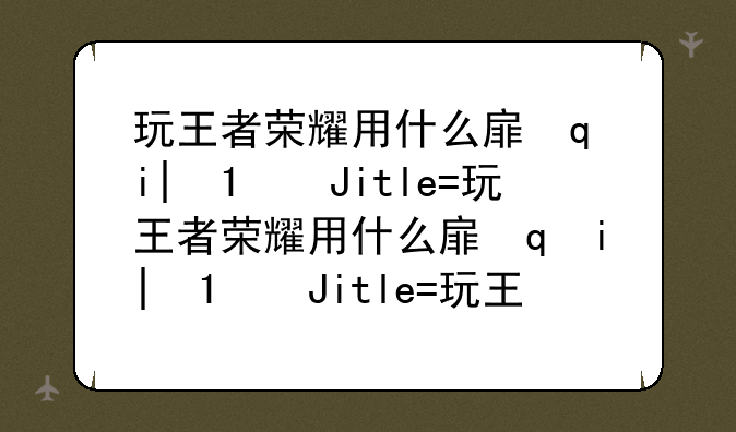 玩王者荣耀用什么手机~王者荣耀手机质量怎么样