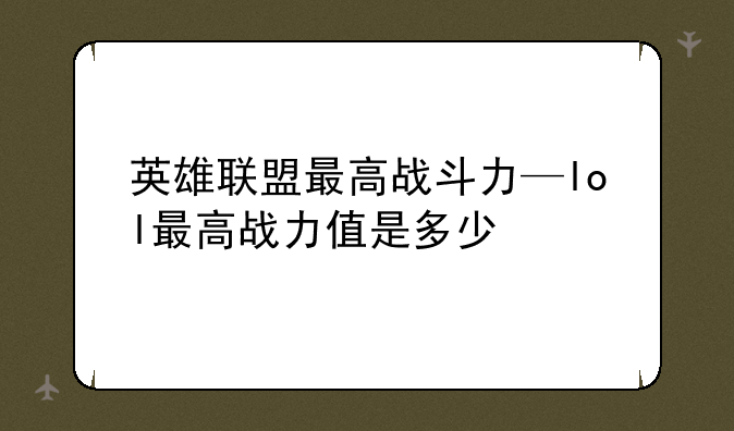 英雄联盟最高战斗力—lol最高战力值是多少