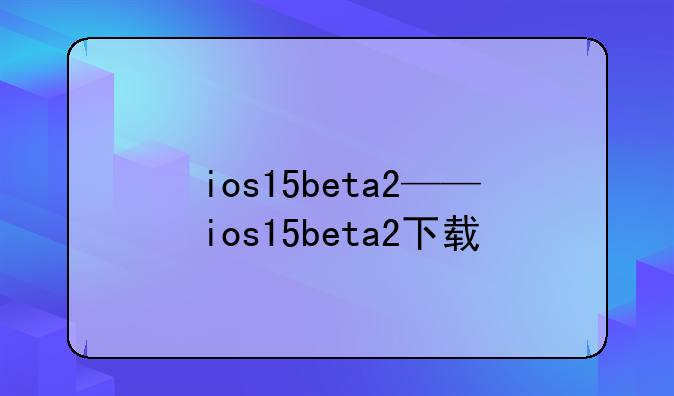 ios15beta2——ios15beta2下载